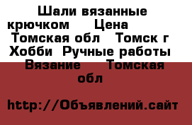 Шали вязанные крючком.  › Цена ­ 6 000 - Томская обл., Томск г. Хобби. Ручные работы » Вязание   . Томская обл.